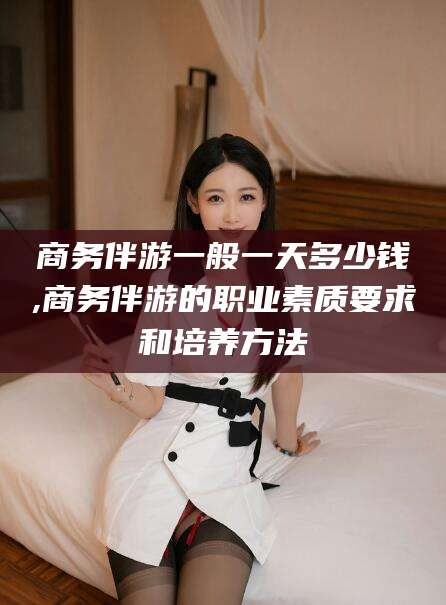 阿里商务伴游一般一天多少钱,商务伴游的职业素质要求和培养方法