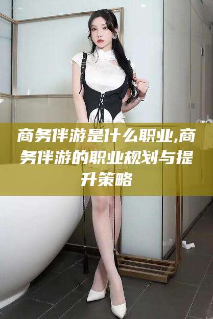 阿里商务伴游是什么职业,商务伴游的职业规划与提升策略