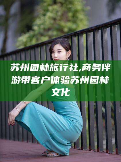 阿里苏州园林旅行社,商务伴游带客户体验苏州园林文化