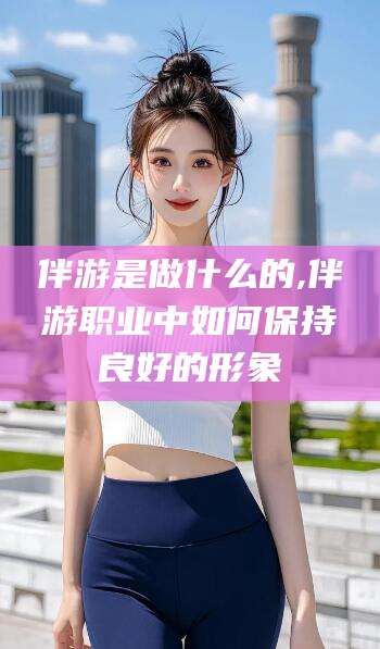 阿里伴游是做什么的,伴游职业中如何保持良好的形象