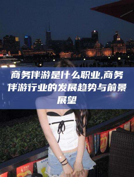 阿里商务伴游是什么职业,商务伴游行业的发展趋势与前景展望
