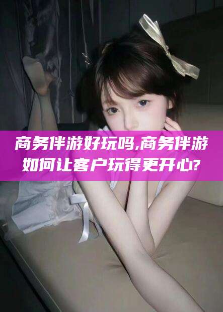 阿里商务伴游好玩吗,商务伴游如何让客户玩得更开心?