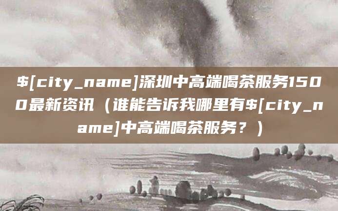 阿里深圳中高端喝茶服务1500最新资讯(谁能告诉我哪里有阿里中高端喝茶服务?)