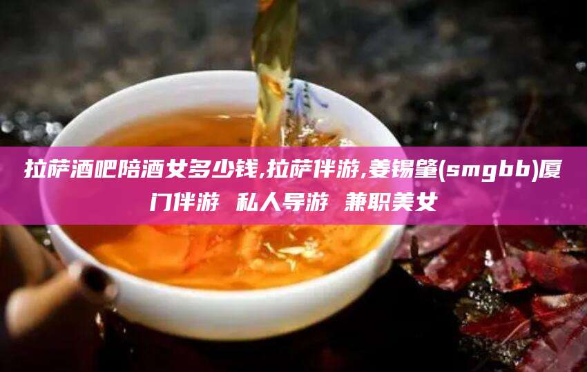 阿里拉萨酒吧陪酒女多少钱,拉萨伴游,姜锡肇(smgbb)厦门伴游 私人导游 兼职美女