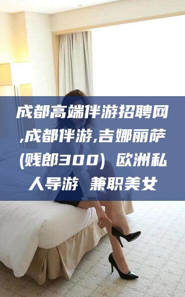 阿里成都高端伴游招聘网,成都伴游,吉娜丽萨(贱郎300) 欧洲私人导游 兼职美女