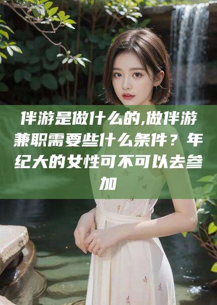 阿里伴游是做什么的,做伴游兼职需要些什么条件？年纪大的女性可不可以去参加