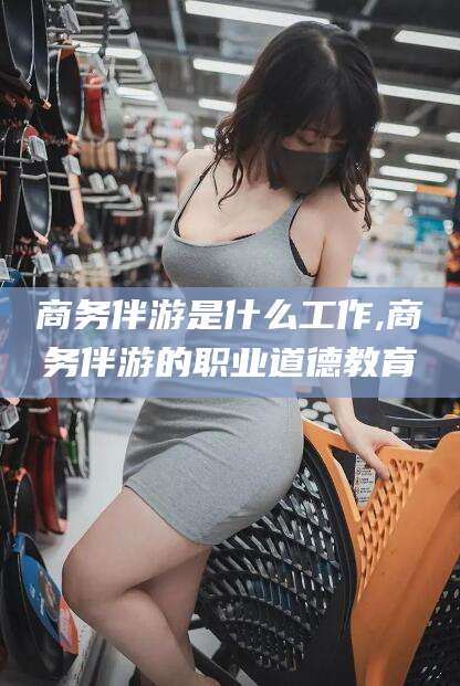 阿里商务伴游是什么工作,商务伴游的职业道德教育