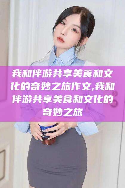阿里我和伴游共享美食和文化的奇妙之旅作文,我和伴游共享美食和文化的奇妙之旅