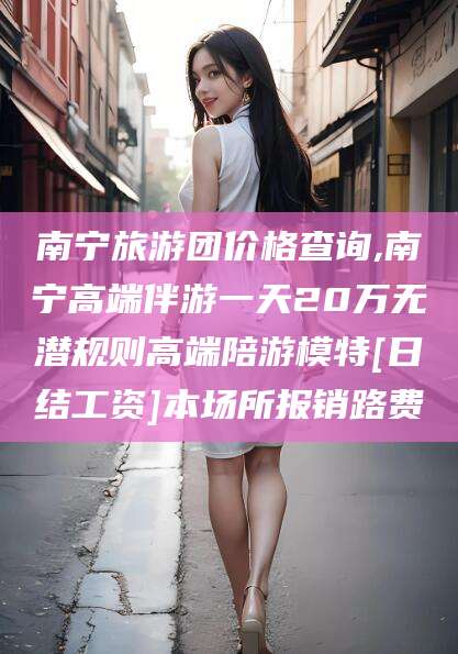 阿里南宁旅游团价格查询,南宁高端伴游一天20万无潜规则高端陪游模特[日结工资]本场所报销路费