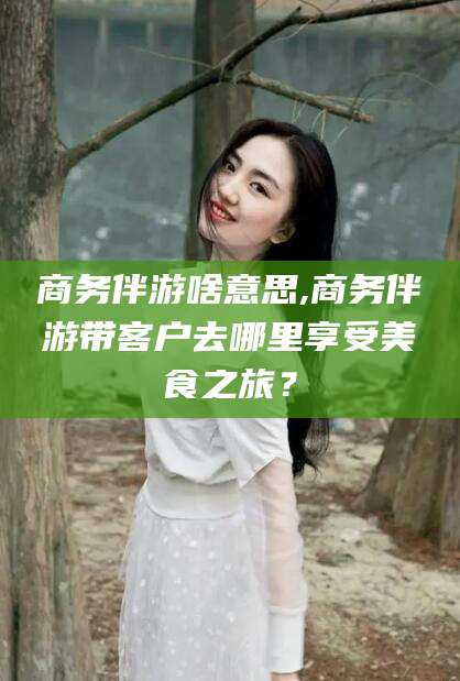 阿里商务伴游啥意思,商务伴游带客户去哪里享受美食之旅？