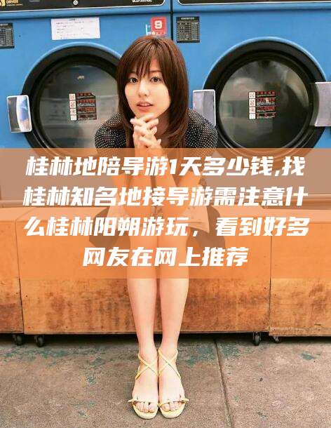 阿里桂林地陪导游1天多少钱,找桂林知名地接导游需注意什么桂林阳朔游玩，看到好多网友在网上推荐