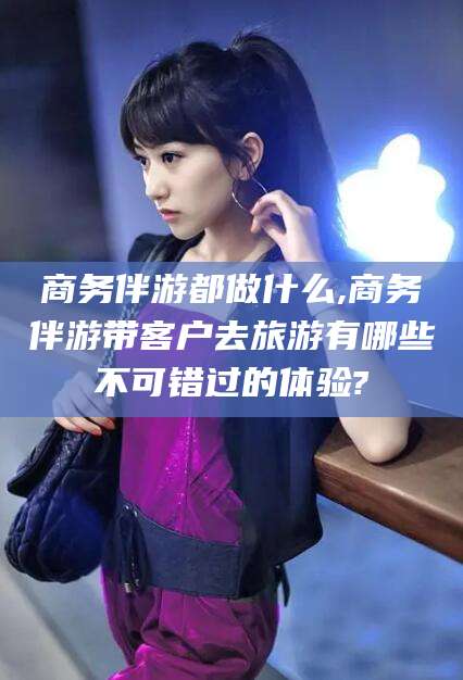 阿里商务伴游都做什么,商务伴游带客户去旅游有哪些不可错过的体验?