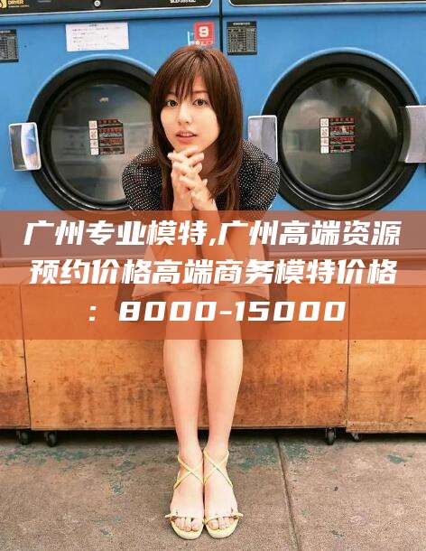 阿里广州专业模特,广州高端资源预约价格高端商务模特价格：8000-15000