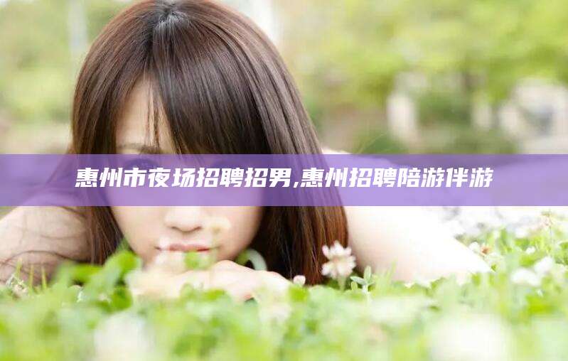 阿里惠州市夜场招聘招男,惠州招聘陪游伴游