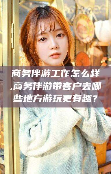 阿里商务伴游工作怎么样,商务伴游带客户去哪些地方游玩更有趣？