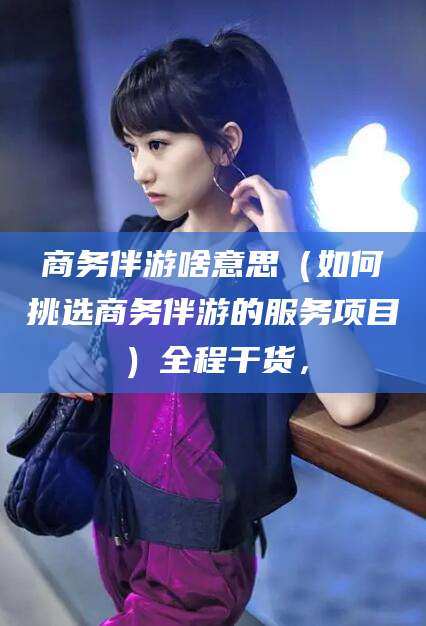 阿里商务伴游啥意思（如何挑选商务伴游的服务项目）全程干货，