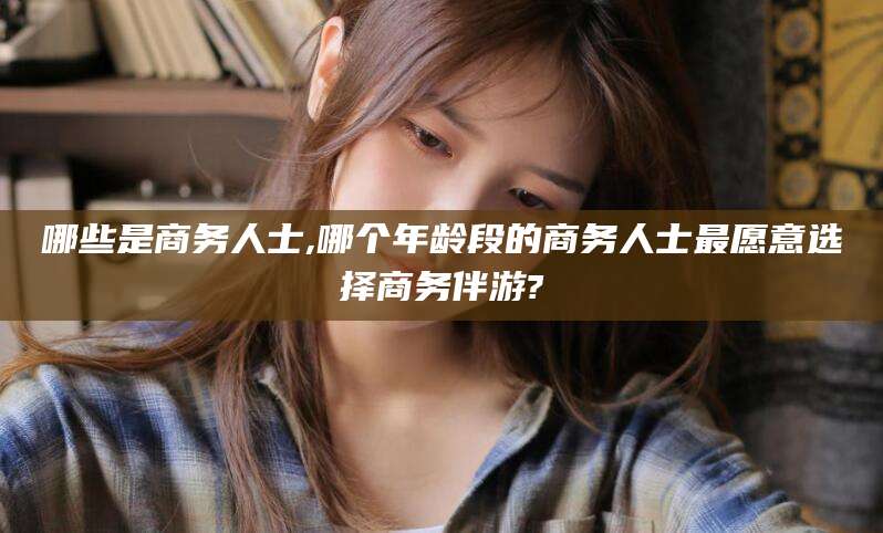 阿里哪些是商务人士,哪个年龄段的商务人士最愿意选择商务伴游?