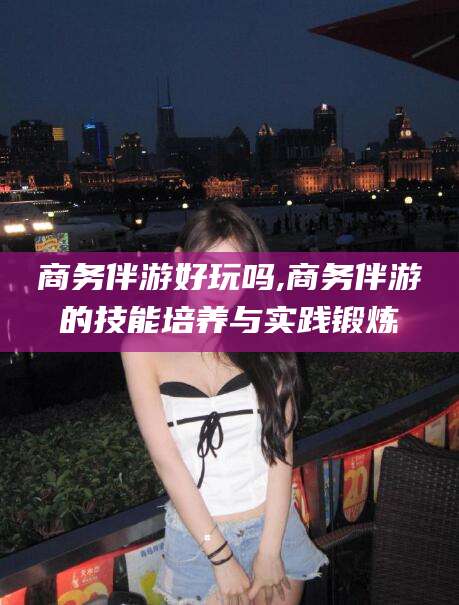 阿里商务伴游好玩吗,商务伴游的技能培养与实践锻炼